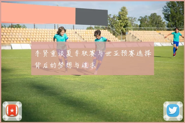 李贤重谈夏季联赛与世亚预赛选择背后的梦想与追求