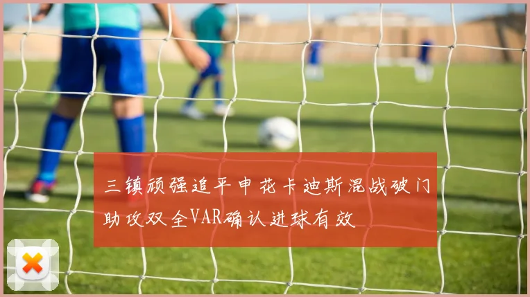 三镇顽强追平申花卡迪斯混战破门助攻双全VAR确认进球有效