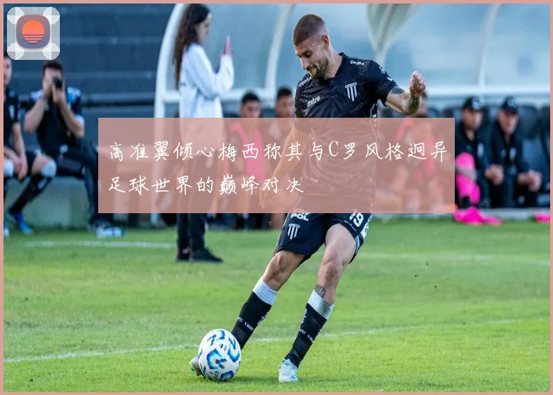 高准翼倾心梅西称其与C罗风格迥异足球世界的巅峰对决