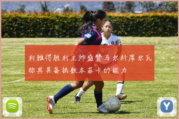 利雅得胜利主帅盛赞马尔科席尔瓦称其具备执教本菲卡的能力