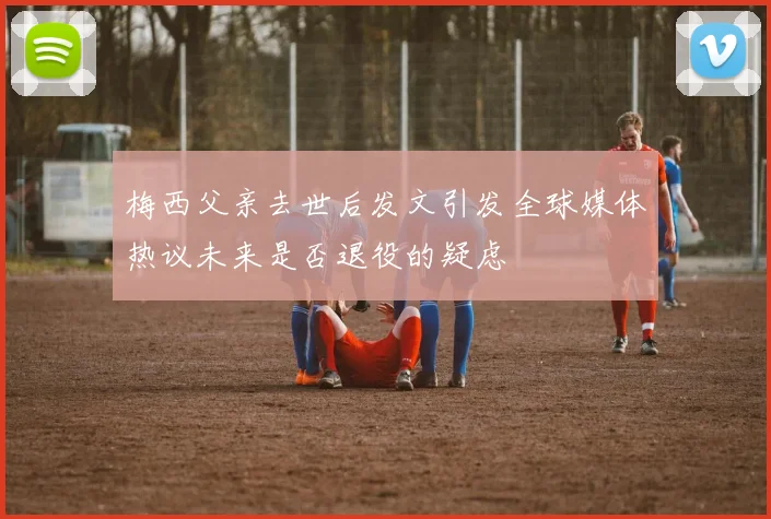 梅西父亲去世后发文引发全球媒体热议未来是否退役的疑虑