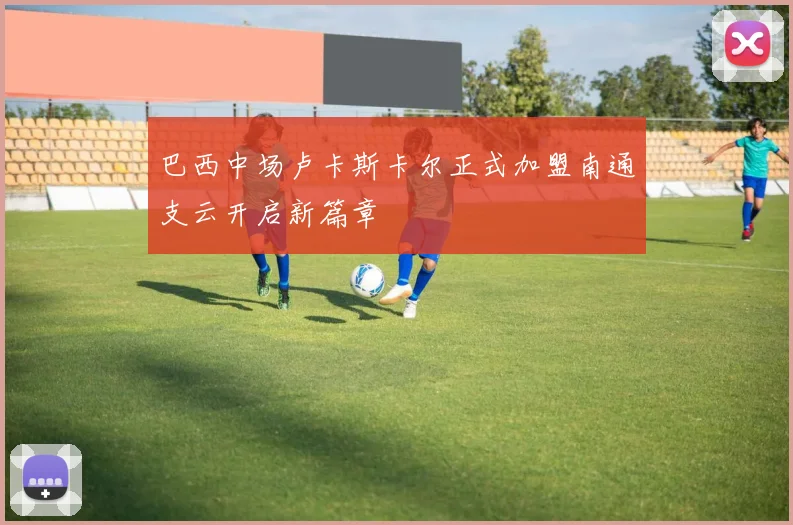 巴西中场卢卡斯卡尔正式加盟南通支云开启新篇章
