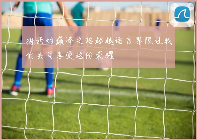 梅西的巅峰之路超越语言界限让我们共同享受这份荣耀
