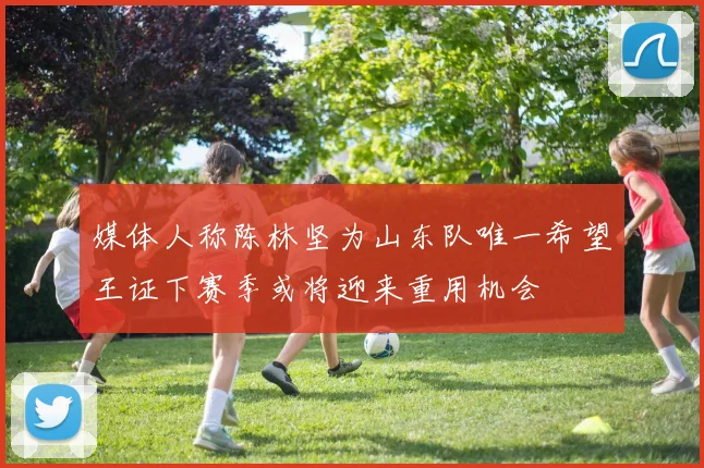 媒体人称陈林坚为山东队唯一希望王证下赛季或将迎来重用机会