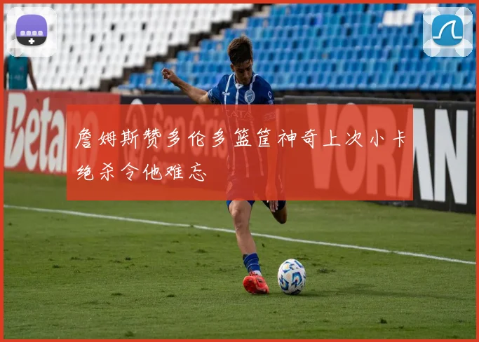詹姆斯赞多伦多篮筐神奇上次小卡绝杀令他难忘