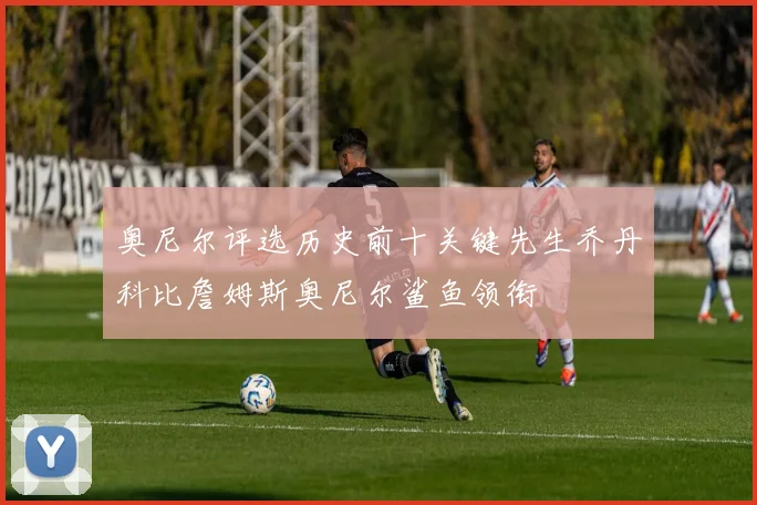 奥尼尔评选历史前十关键先生乔丹科比詹姆斯奥尼尔鲨鱼领衔