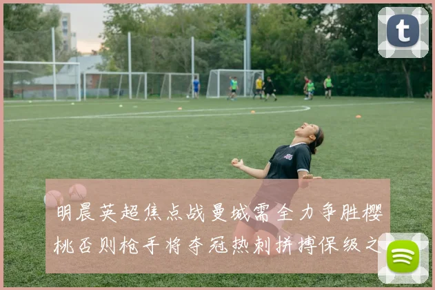 明晨英超焦点战曼城需全力争胜樱桃否则枪手将夺冠热刺拼搏保级之路