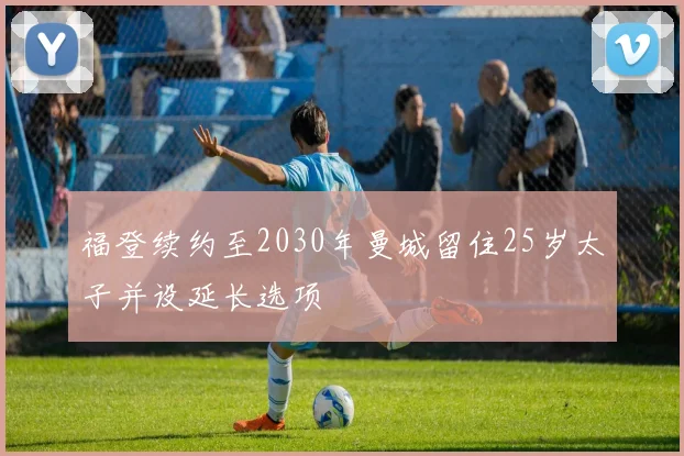 福登续约至2030年曼城留住25岁太子并设延长选项