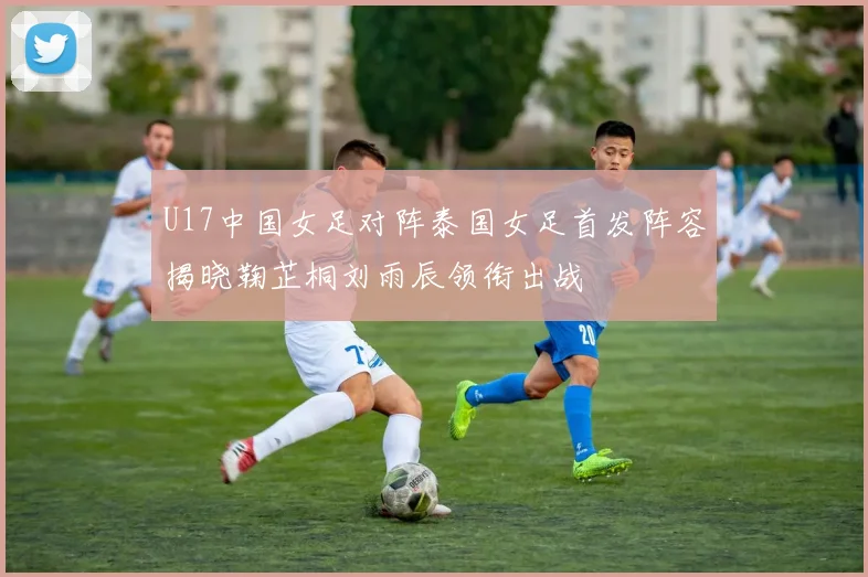 U17中国女足对阵泰国女足首发阵容揭晓鞠芷桐刘雨辰领衔出战