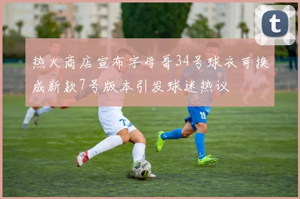 热火商店宣布字母哥34号球衣可换成新款7号版本引发球迷热议