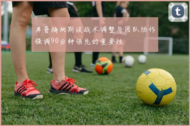 库普梅纳斯谈战术调整与团队协作强调90分钟领先的重要性