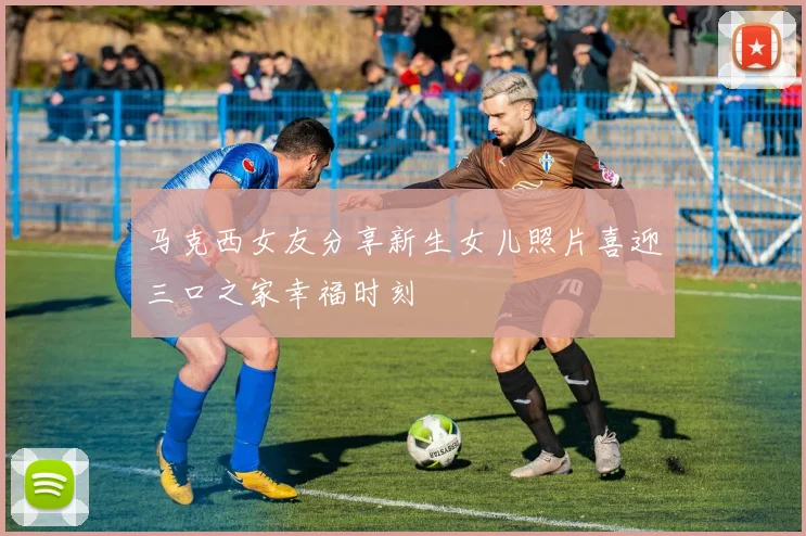 马克西女友分享新生女儿照片喜迎三口之家幸福时刻