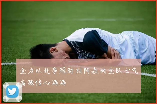 全力以赴争冠时刻阿森纳全队士气高涨信心满满