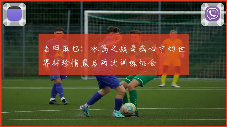吉田麻也：冰岛之战是我心中的世界杯珍惜最后两次训练机会