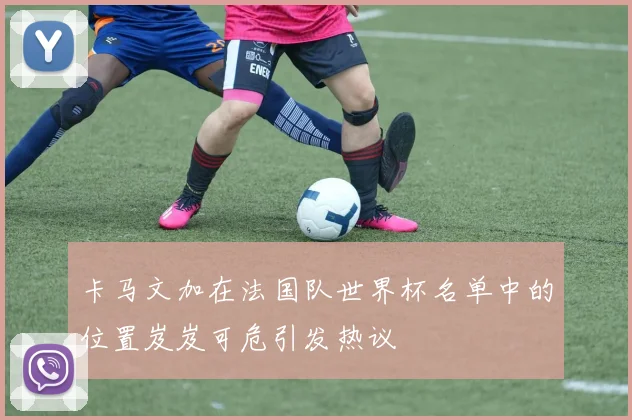 卡马文加在法国队世界杯名单中的位置岌岌可危引发热议